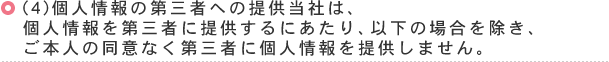 （4）個人情報の第三者への提供当社は、個人情報を第三者に提供するにあたり、以下の場合を除き、ご本人の同意なく第三者に個人情報を提供しません。