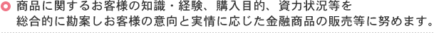 商品に関するお客様の知識・経験、購入目的、資力状況等を総合的に勘案しお客様の移行と実情に応じた金融商品の販売等に努めます。