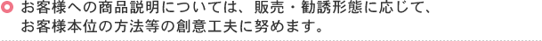 お客様への商品説明については、販売・勧誘形態に応じて、お客様本位の方法等の創意工夫に努めます。