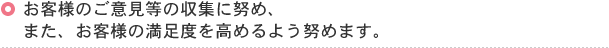 お客様のご意見等の収集に努め、また、お客様の満足度を高めるよう努めます。